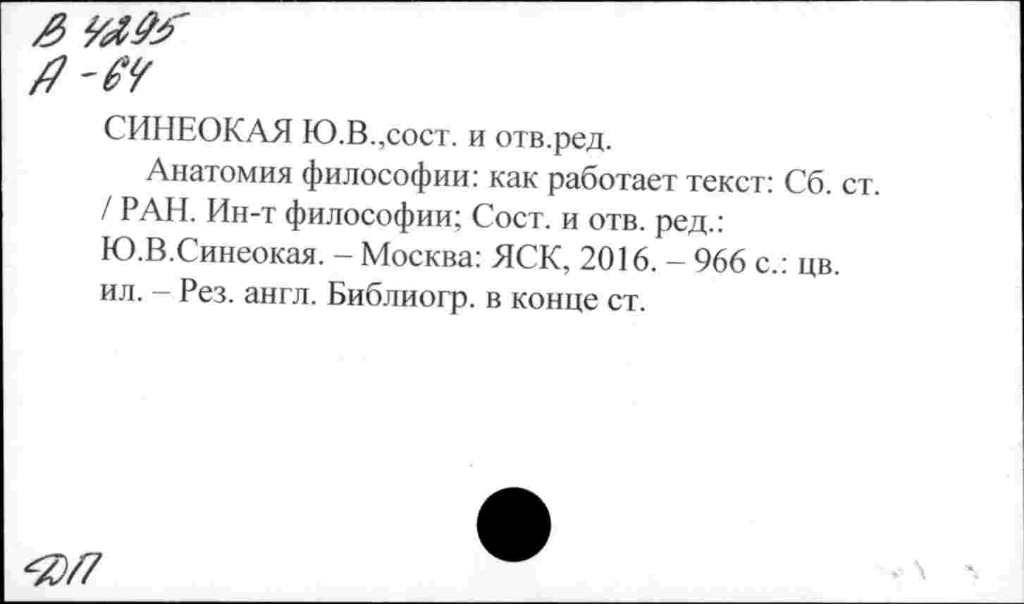 ﻿3
я-м
СИНЕОКАЯ Ю.В.,сост. и отв.ред.
Анатомия философии: как работает текст: Сб. ст. / РАН. Ин-т философии; Сост. и отв. ред.: Ю.В.Синеокая. - Москва: ЯСК, 2016. - 966 с.: цв. ил. - Рез. англ. Библиогр. в конце ст.
^/7